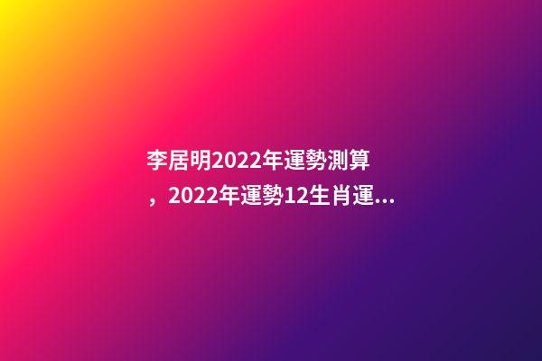 李居明2022年運勢測算，2022年運勢12生肖運勢 李居李居明2022年生肖運勢，李居明2022 年12生肖運程每月運勢
